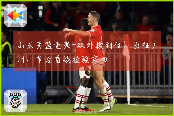 山东男篮重聚+双外援到位！出征广州，节后首战检验实力