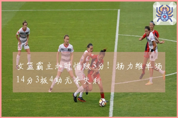 女篮霸主加时惜败3分！杨力维单场14分3板4助无奈失利