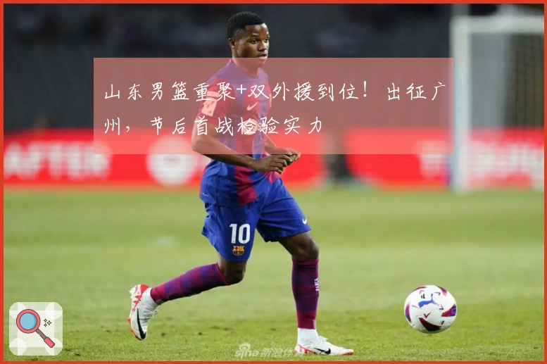 山东男篮重聚+双外援到位！出征广州，节后首战检验实力