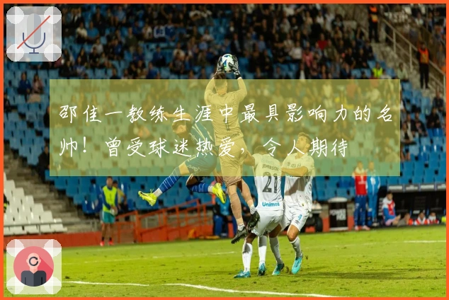 邵佳一教练生涯中最具影响力的名帅！曾受球迷热爱，令人期待