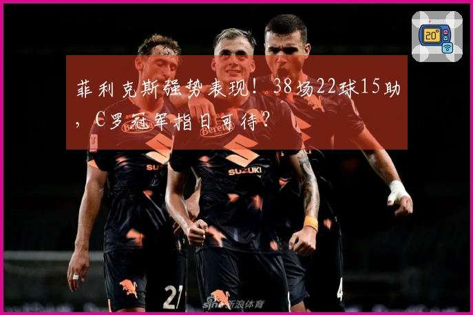 菲利克斯强势表现！38场22球15助，C罗冠军指日可待？