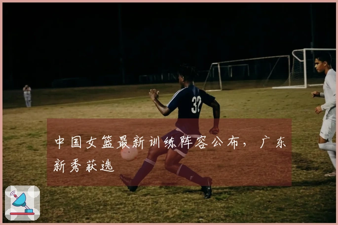中国女篮最新训练阵容公布，广东新秀获选