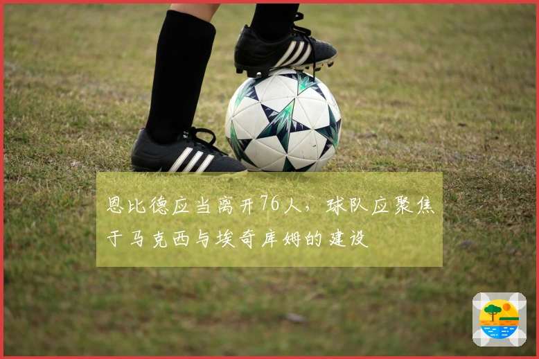 恩比德应当离开76人，球队应聚焦于马克西与埃奇库姆的建设