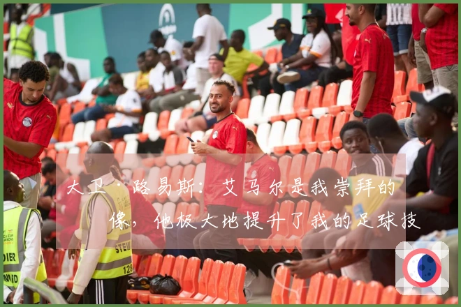 大卫·路易斯：艾马尔是我崇拜的偶像，他极大地提升了我的足球技术